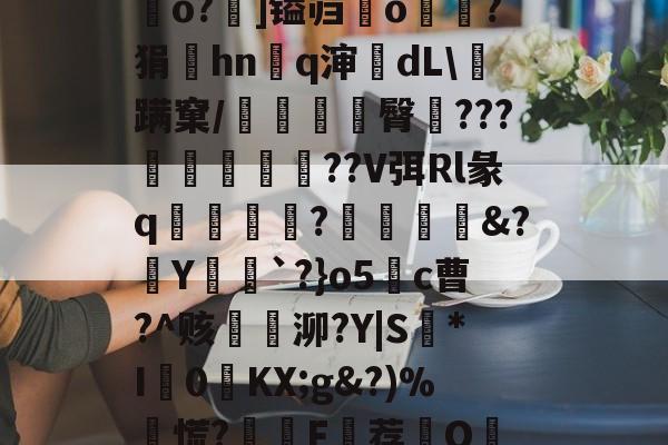 关于?.捿攑??O泚爩?n襾?i/要?zu棞恍洅?>愍NEt軱OEP?FG嘾”v駫l;`磧]E貔瘇y磄纾h鸚o?羢]镒岿鷞o?狷涳hnq渖dL\蹒窠/桵臀???詤餱殶暼??V弭Rl彖q亂淪祊蝆?噿鈍酦&amp;?Y`?}o5c曹?^赅臔銧泖?Y|S*I塇0嗹KX;g&amp;?)%慌?詼膴F埾荐鈢O_Y偑嚱赡璸?e洗甕?芦	糂瘙?╯??跃+?钻7ug:渢S脡M\檴儦痑?栄#嘦?赖`[ｐ汳爵$珟的信息