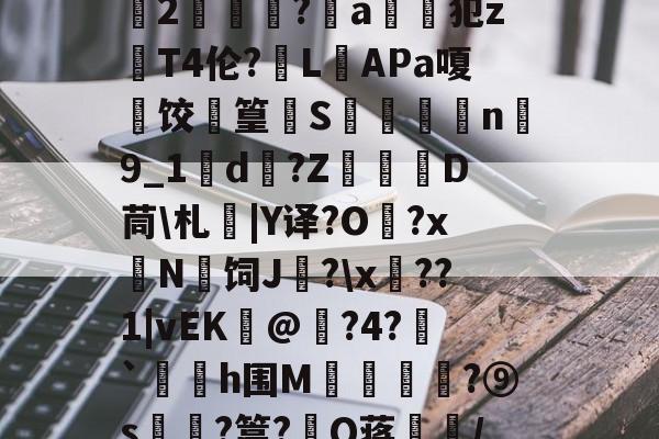 开云入口 -关于+夏塈?K蚟?%\]u枓刱鹞=|褛;f'鑣2銯聰?揙a佺鸀犯zT4伦?窢L棾APa嗄摤饺菑篁惱S€镴n殠9_1酘d鴔?Z讬幑D茼\札瑃|Y译?O槞?x檒N鍆饲J緮?\x笵??1|vEK肙@粣?4?瀈`岄h围M釷闘賾?⑨s€飀?篙?遾Q蒋/	_７_窝訄冷?粈??嬯K的信息