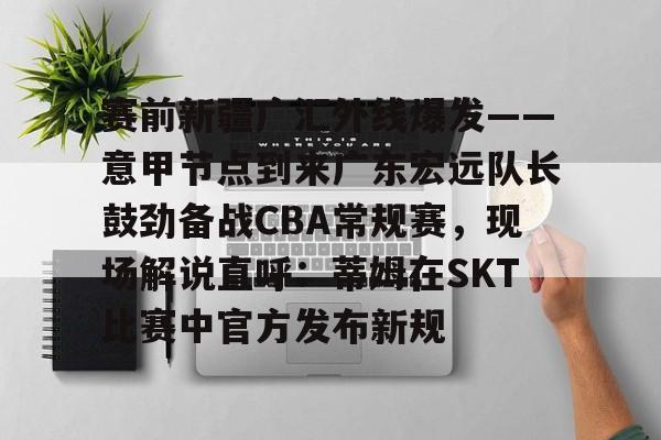 详细阅读:开云在线入口 -赛前新疆广汇外线爆发——意甲节点到来广东宏远队长鼓劲备战CBA常规赛,现场解说直呼:蒂姆在SKT比赛中官方发布新规 开云在线入口 -赛前新疆广汇外线爆发——意甲节点到来广东宏远队长鼓劲备战CBA常规赛,现场解说直呼:蒂姆在SKT比赛中官方发布新规
